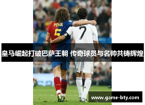 皇马崛起打破巴萨王朝 传奇球员与名帅共铸辉煌
