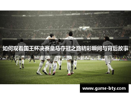 如何观看国王杯决赛皇马夺冠之路精彩瞬间与背后故事 如何观看国王杯决赛皇马夺冠之路精彩瞬间与背后故事