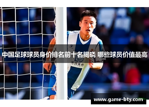 中国足球球员身价排名前十名揭晓 哪些球员价值最高