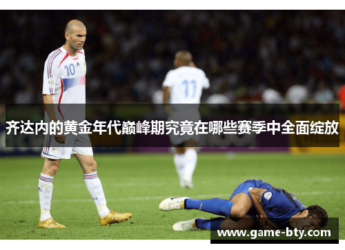 齐达内的黄金年代巅峰期究竟在哪些赛季中全面绽放